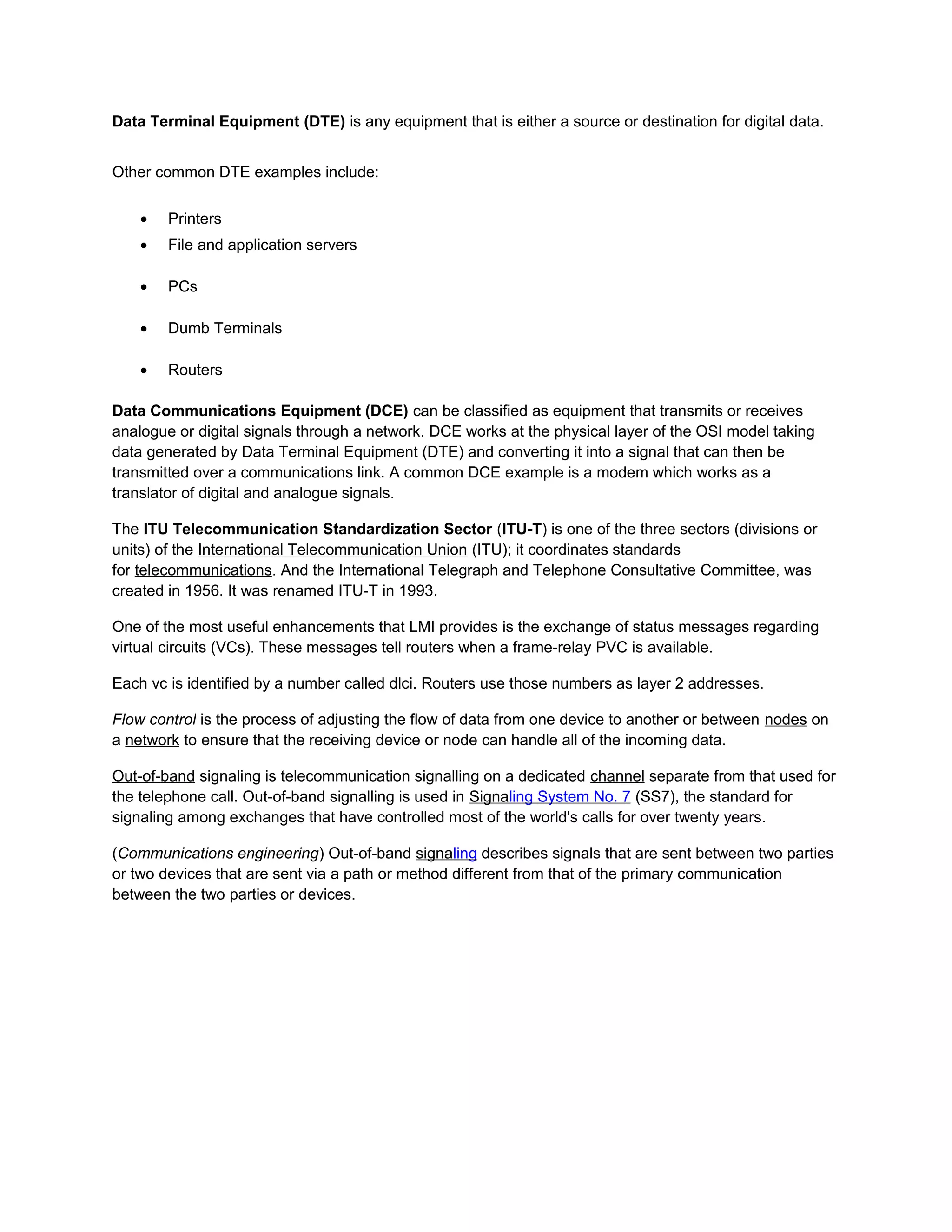 Data Terminal Equipment (DTE) is any equipment that is either a source or destination for digital data.


Other common DTE examples include:


    •   Printers
    •   File and application servers

    •   PCs

    •   Dumb Terminals

    •   Routers

Data Communications Equipment (DCE) can be classified as equipment that transmits or receives
analogue or digital signals through a network. DCE works at the physical layer of the OSI model taking
data generated by Data Terminal Equipment (DTE) and converting it into a signal that can then be
transmitted over a communications link. A common DCE example is a modem which works as a
translator of digital and analogue signals.

The ITU Telecommunication Standardization Sector (ITU-T) is one of the three sectors (divisions or
units) of the International Telecommunication Union (ITU); it coordinates standards
for telecommunications. And the International Telegraph and Telephone Consultative Committee, was
created in 1956. It was renamed ITU-T in 1993.

One of the most useful enhancements that LMI provides is the exchange of status messages regarding
virtual circuits (VCs). These messages tell routers when a frame-relay PVC is available.

Each vc is identified by a number called dlci. Routers use those numbers as layer 2 addresses.

Flow control is the process of adjusting the flow of data from one device to another or between nodes on
a network to ensure that the receiving device or node can handle all of the incoming data.

Out-of-band signaling is telecommunication signalling on a dedicated channel separate from that used for
the telephone call. Out-of-band signalling is used in Signaling System No. 7 (SS7), the standard for
signaling among exchanges that have controlled most of the world's calls for over twenty years.

(Communications engineering) Out-of-band signaling describes signals that are sent between two parties
or two devices that are sent via a path or method different from that of the primary communication
between the two parties or devices.
 