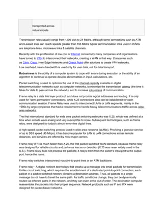 transported across
           virtual circuits


Transmission rates usually range from 1200 bit/s to 24 Mbit/s, although some connections such as ATM
and Leased lines can reach speeds greater than 156 Mbit/s typical communication links used in WANs
are telephone lines, microwave links & satellite channels.

Recently with the proliferation of low cost of Internet connectivity many companies and organizations
have turned to VPN to interconnect their networks, creating a WAN in that way. Companies such
as Citrix, Cisco, New Edge Networks and Check Point offer solutions to create VPN networks.
Low overhead means bandwidth is used only for user data, not for data transport.

Robustness is the ability of a computer system to cope with errors during execution or the ability of an
algorithm to continue to operate despite abnormalities in input, calculations, etc.

Packet switching is used to optimize the use of the channel capacity available in digital
telecommunication networks such as computer networks, to minimize the transmission latency (the time it
takes for data to pass across the network), and to increase robustness of communication.

Frame relay is a data link layer protocol, and does not provide logical addresses and routing. It is only
used for "semi-permanent" connections, while X.25 connections also can be established for each
communication session. Frame Relay was used to interconnect LANs or LAN segments, mainly in the
1990s by large companies that had a requirement to handle heavy telecommunications traffic across wide
area networks.

The first international standard for wide area packet switching networks was X.25, which was defined at a
time when circuits were analog and very susceptible to noise. Subsequent technologies, such as frame
relay, were designed for today's almost-error-free digital lines.

A high-speed packet switching protocol used in wide area networks (WANs). Providing a granular service
of up to DS3 speed (45 Mbps), it has become popular for LAN to LAN connections across remote
distances, and services are offered by most major carriers.

Frame relay (FR) is much faster than X.25, the first packet-switched WAN standard, because frame relay
was designed for reliable circuits and performs less error detection (X.25 was never widely used in the
U.S.). Frame relay does not process the packets; it relays them from the switch's input port to the output
port, hence the name.

Frame relay switches interconnect via point-to-point lines or an ATM backbone.

Frame relay - A digital network technology that breaks up a message into small packets for transmission.
Unlike circuit switching, which requires the establishment of a dedicated point-to-point connection, each
packet in a packet-switched network contains a destination address. Thus, all packets in a single
message do not have to travel the same path. As traffic conditions change, they can be dynamically
routed via different paths in the network, and they can even arrive out of order. The destination computer
reassembles the packets into their proper sequence. Network protocols such as IP and IPX were
designed for packet-based networks.
 