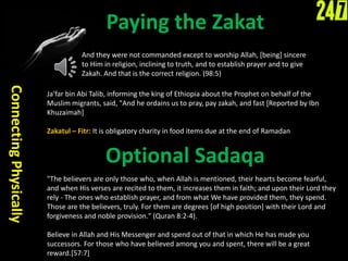 Paying the Zakat
ConnectingPhysically
Ja'far bin Abi Talib, informing the king of Ethiopia about the Prophet on behalf of the
Muslim migrants, said, "And he ordains us to pray, pay zakah, and fast [Reported by Ibn
Khuzaimah]
Zakatul – Fitr: It is obligatory charity in food items due at the end of Ramadan
And they were not commanded except to worship Allah, [being] sincere
to Him in religion, inclining to truth, and to establish prayer and to give
Zakah. And that is the correct religion. (98:5)
"The believers are only those who, when Allah is mentioned, their hearts become fearful,
and when His verses are recited to them, it increases them in faith; and upon their Lord they
rely - The ones who establish prayer, and from what We have provided them, they spend.
Those are the believers, truly. For them are degrees [of high position] with their Lord and
forgiveness and noble provision." (Quran 8:2-4).
Believe in Allah and His Messenger and spend out of that in which He has made you
successors. For those who have believed among you and spent, there will be a great
reward.[57:7]
Optional Sadaqa
 