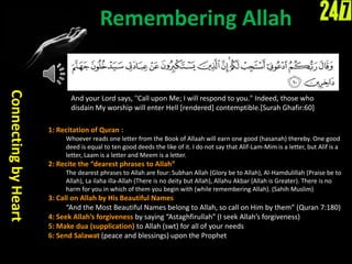 Remembering Allah
ConnectingbyHeart
And your Lord says, "Call upon Me; I will respond to you." Indeed, those who
disdain My worship will enter Hell [rendered] contemptible.[Surah Ghafir:60]
1: Recitation of Quran :
Whoever reads one letter from the Book of Allaah will earn one good (hasanah) thereby. One good
deed is equal to ten good deeds the like of it. I do not say that Alif-Lam-Mim is a letter, but Alif is a
letter, Laam is a letter and Meem is a letter.
2: Recite the “dearest phrases to Allah”
The dearest phrases to Allah are four: Subhan Allah (Glory be to Allah), Al-Hamdulillah (Praise be to
Allah), La ilaha illa-Allah (There is no deity but Allah), Allahu Akbar (Allah is Greater). There is no
harm for you in which of them you begin with (while remembering Allah). (Sahih Muslim)
3: Call on Allah by His Beautiful Names
“And the Most Beautiful Names belong to Allah, so call on Him by them” (Quran 7:180)
4: Seek Allah’s forgiveness by saying “Astaghfirullah” (I seek Allah’s forgiveness)
5: Make dua (supplication) to Allah (swt) for all of your needs
6: Send Salawat (peace and blessings) upon the Prophet
 