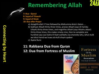 Remembering Allah
ConnectingbyHeart
7: Dua - Qunut
8: Sujud of Tilawah
9: Sujud of Shukr
10: Dua after Prayer
a) Astaghfirullah 3 Time followed by Allahumma Anta's-Salam.....
b) Subhaan Allaah thirty-three times, praises Allaah (says Al-hamdu
Lillaah) thirty-three times, and magnifies Allaah (says Allaahu akbar)
thirty-three times, this makes ninety-nine, then to complete one
hundred says Laa ilaaha ill-llaah wahdahu laa shareeka lahu, lahul-mulk
wa lahul-hamd wa huwa ala kulli shayin qadeer
c) Ayatul Kursi
11: Rabbana Dua from Quran
12: Dua from Fortress of Muslim
 