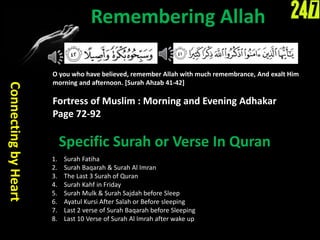Remembering Allah
ConnectingbyHeart
O you who have believed, remember Allah with much remembrance, And exalt Him
morning and afternoon. [Surah Ahzab 41-42]
Fortress of Muslim : Morning and Evening Adhakar
Page 72-92
Specific Surah or Verse In Quran
1. Surah Fatiha
2. Surah Baqarah & Surah Al Imran
3. The Last 3 Surah of Quran
4. Surah Kahf in Friday
5. Surah Mulk & Surah Sajdah before Sleep
6. Ayatul Kursi After Salah or Before sleeping
7. Last 2 verse of Surah Baqarah before Sleeping
8. Last 10 Verse of Surah Al Imrah after wake up
 