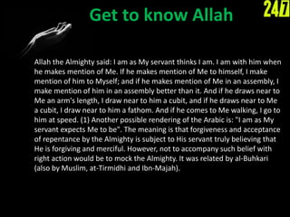 Get to know Allah
Allah the Almighty said: I am as My servant thinks I am. I am with him when
he makes mention of Me. If he makes mention of Me to himself, I make
mention of him to Myself; and if he makes mention of Me in an assembly, I
make mention of him in an assembly better than it. And if he draws near to
Me an arm's length, I draw near to him a cubit, and if he draws near to Me
a cubit, I draw near to him a fathom. And if he comes to Me walking, I go to
him at speed. (1) Another possible rendering of the Arabic is: "I am as My
servant expects Me to be". The meaning is that forgiveness and acceptance
of repentance by the Almighty is subject to His servant truly believing that
He is forgiving and merciful. However, not to accompany such belief with
right action would be to mock the Almighty. It was related by al-Buhkari
(also by Muslim, at-Tirmidhi and Ibn-Majah).
 