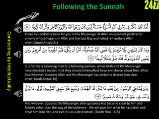 Following the Sunnah
There has certainly been for you in the Messenger of Allah an excellent pattern for
anyone whose hope is in Allah and the Last Day and [who] remembers Allah
often.[Surah Ahzab:21)
It is not for a believing man or a believing woman, when Allah and His Messenger
have decided a matter, that they should [thereafter] have any choice about their affair.
And whoever disobeys Allah and His Messenger has certainly strayed into clear
error.[Surah Ahzab:36]
And whoever opposes the Messenger after guidance has become clear to him and
follows other than the way of the believers - We will give him what he has taken and
drive him into Hell, and evil it is as a destination. [Surah Nisa : 115]
ConnectingbyIntellectually
 