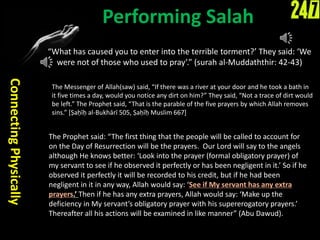 Performing Salah
“What has caused you to enter into the terrible torment?’ They said: ‘We
were not of those who used to pray’.” (surah al-Muddaththir: 42-43)
ConnectingPhysically
The Prophet said: “The first thing that the people will be called to account for
on the Day of Resurrection will be the prayers. Our Lord will say to the angels
although He knows better: ‘Look into the prayer (formal obligatory prayer) of
my servant to see if he observed it perfectly or has been negligent in it.’ So if he
observed it perfectly it will be recorded to his credit, but if he had been
negligent in it in any way, Allah would say: ‘See if My servant has any extra
prayers.’ Then if he has any extra prayers, Allah would say: ‘Make up the
deficiency in My servant’s obligatory prayer with his supererogatory prayers.’
Thereafter all his actions will be examined in like manner” (Abu Dawud).
The Messenger of Allah(saw) said, “If there was a river at your door and he took a bath in
it five times a day, would you notice any dirt on him?” They said, “Not a trace of dirt would
be left.” The Prophet said, “That is the parable of the five prayers by which Allah removes
sins.” [Ṣaḥīḥ al-Bukhārī 505, Ṣaḥīḥ Muslim 667]
 
