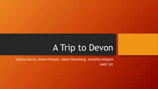 A Trip to Devon 
Liliana Garcia, Aleem Hussain, Adam Glueckerg, Jonathon Alspach 
UNIV 101 
 