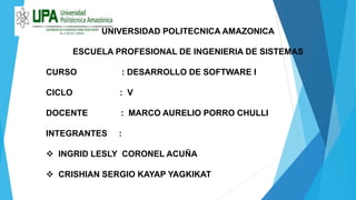UNIVERSIDAD POLITECNICA AMAZONICA
ESCUELA PROFESIONAL DE INGENIERIA DE SISTEMAS
CURSO : DESARROLLO DE SOFTWARE I
CICLO : V
DOCENTE : MARCO AURELIO PORRO CHULLI
INTEGRANTES :
 INGRID LESLY CORONEL ACUÑA
 CRISHIAN SERGIO KAYAP YAGKIKAT
 