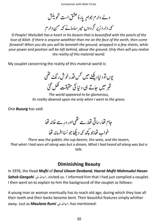 Connection with Allah Ta’ala

ౌ

∧

ጶ

આ

༗ ᓥઈ ႍ
O People! Waliullah has a heart in his bosom that is beautified with the pearls of the
love of Allah. If there is anyone wealthier than me on the face of the earth, then come
forward! When you die you will be beneath the ground, wrapped in a few sheets, while
your power and position will be left behind, above the ground. Only then will you realize
the reality of this material world.

My couplet concerning the reality of this material world is:

༠

᨞ ┌⚯

ᥠᑵ຋ ᨩ

ՌȬᣐʮ ᑵ ᘳ ྂᆽ

ⓚ

The world appeared to be glamorous,
Its reality dawned upon me only when I went to the grave.

One Buzurg has said:

ຮᑋ᥏ჹ
ຮᑋ⎷

༠ჹ ຮ◊ ຮ ᆽ
ጶᥚ

⚙ጶຮ ᨞

There was the goblet, the cup-bearer, the-wine, and the tavern,
That what I had seen all along was but a dream, What I had heard all along was but a
tale.

Diminishing Beauty
In 1976, the Head Mufti of Darul Uloom Deoband, Hazrat Mufti Mahmudul Hasan
Saheb Gangohi ⊑ࢫ ‫ ڬ‬visited us. I informed him that I had just compiled a couplet.
I then went on to explain to him the background of the couplet as follows:
A young man or woman eventually has to reach old age, during which they lose all
their teeth and their backs become bent. Their beautiful features simply whither
away. Just as Maulana Rumi ⊑ࢫ ‫ ڬ‬has mentioned:

10

 