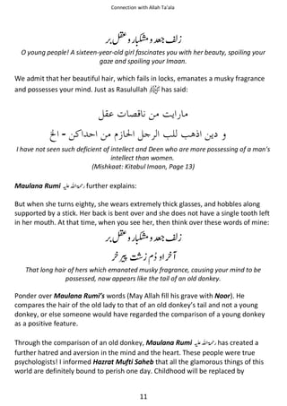 Connection with Allah Ta’ala

≛ സ ቔߖ
O young people! A sixteen-year-old girl fascinates you with her beauty, spoiling your
gaze and spoiling your Imaan.

We admit that her beautiful hair, which fails in locks, emanates a musky fragrance
and possesses your mind. Just as Rasulullah
has said:

‫۔‬
I have not seen such deficient of intellect and Deen who are more possessing of a man's
intellect than women.
(Mishkaat: Kitabul Imaan, Page 13)

Maulana Rumi ⊑ࢫ ‫ ڬ‬further explains:
But when she turns eighty, she wears extremely thick glasses, and hobbles along
supported by a stick. Her back is bent over and she does not have a single tooth left
in her mouth. At that time, when you see her, then think over these words of mine:

≛ സ ቔߖ
ଠ
That long hair of hers which emanated musky fragrance, causing your mind to be
possessed, now appears like the tail of an old donkey.

Ponder over Maulana Rumi’s words (May Allah fill his grave with Noor). He
compares the hair of the old lady to that of an old donkey’s tail and not a young
donkey, or else someone would have regarded the comparison of a young donkey
as a positive feature.
Through the comparison of an old donkey, Maulana Rumi ⊑ࢫ ‫ ڬ‬has created a
further hatred and aversion in the mind and the heart. These people were true
psychologists! I informed Hazrat Mufti Saheb that all the glamorous things of this
world are definitely bound to perish one day. Childhood will be replaced by
11

 