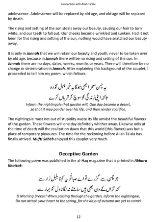 Connection with Allah Ta’ala

adolescence. Adolescence will be replaced by old age, and old age will be replaced
by death.
The rising and setting of the sun steals away our beauty, causing our hair to turn
white, and our teeth to fall out. Our cheeks become wrinkled and sunken. Had it not
been for this rising and setting of the sun, nothing would have snatched our beauty
away.
It is only in Jannah that we will retain our beauty and youth, never to be taken over
by old age, because in Jannah there will be no rising and setting of the sun. In
Jannah there are no days, dates, weeks, months or years. There will therefore be no
change or deterioration in Jannah. After explaining this background of the couplet, I
proceeded to tell him my poem, which follows:

Ɠ
⚮

ᥑᨪ͛

‹ᙢᨪ

⚮ ᶰƓՏ ভ

Inform the nightingale that garden will, One day become a desert,
So that it may ponder over his life, and then render sacrifice.

The nightingale must not out of stupidity waste its life amidst the beautiful flowers
of the garden. These flowers will one day definitely whither away. Likewise only at
the time of death will the realization dawn that this world (this flower) was but a
place of temporary pleasures. The time for the reckoning before Allah Ta'ala has
finally arrived. Mufti Saheb enjoyed this couplet very much.

Deceptive Garden
The following poem was published in the al-Haq magazine that is printed in Akhora
Khattak:

ẵ
ẵ

Ʀᨪ “
Ɠ

຋

ࡻᑋ࿫ ᙴ

ẵᙢጶ
͚

O Morning Breeze! When passing through the garden, inform the nightingale,
Do not attach your heart to the spring, for the days of autumn are yet to come!

12

 