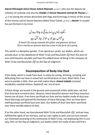 Connection with Allah Ta’ala

Hazrat Khawajah Azizul Hasan Saheb Majzoob ⊑ࢫ ‫ ڬ‬who was the deputy tax
collector of Lucknow and also the khalifa of Hazrat Maulana Ashraf Ali Thanwi ‫ڬ‬
⊑ࢫ on seeing the streets decorated with flags and trimmings in honor of the arrival
of the viceroy said to Hazrat Maulana Abdul Ghani Saheb ⊑ࢫ ‫ , ڬ‬Hazrat! A couplet
has just formed in my mind:

ᆽᑋʮᓥઈ স ੼
ᙺ៮

ጶᙺ

ᨪ

O Heart! Do not go towards the glitter and glamour of time,
This is merely an autumn that has come in the form of a spring.

This world is a deceptive garden. If we spend our youth, our bodies, which are
actually dust, in the obedience of Allah Ta'ala and Rasulullah
then this dust of
ours shall become valuable and have the added honor of being in the company of
Allah Ta’ala and Rasulullah
on the Day of Judgment.

Decomposition of Body into Dust
If this body, which is made from dust, is solely for eating, drinking, urinating and
defecating then we have in actual fact sacrificed dust on dust, Why? Well, if we
were to ponder a little, then we shall realize these shaami kababs (roasted
meatballs), roasted chicken, foodstuff, etc. are all dust.
If these things are buried in the ground and uncovered a little while later, we find
that they have turned to dust. Likewise, these beautiful women and these luxurious
homes are all dust. If we have sacrificed our lives and our bodies made of dust over
these blessings and ignored the Bestower of these blessings, then we have done
nothing except sacrificed dust over dust. Our bodies of dust have been sacrificed
over these worldly objects of dust.
If on the other hand, we have pleased Allah Ta'ala and Rasulullah
, and we have
fulfilled the rights of our families, and our own rights as well, and we have earned
our livelihood according to the commands of Allah Ta'ala, not displeasing Him in any
way, then on the Day of Judgment, our bodies which are made of dust will find a

13

 
