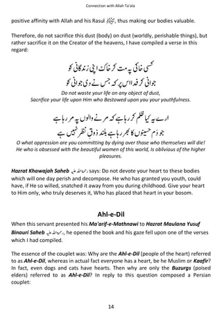 Connection with Allah Ta’ala

positive affinity with Allah and his Rasul

, thus making our bodies valuable.

Therefore, do not sacrifice this dust (body) on dust (worldly, perishable things), but
rather sacrifice it on the Creator of the heavens, I have compiled a verse in this
regard:

Ɠᑴ͛ ভ

᥏⚮

Ɠᑴ ጶ ᓥሱ

সʮ᥏⛨
⎳⚮ᑴ ጶ

Do not waste your life on any object of dust,
Sacrifice your life upon Him who Bestowed upon you your youthfulness.

ᙺᓦ ౎স ও ᓥ౎ ᙺᓦ ⚮↺ʯᨪ
ᙺ

ዏ

ᙺᓦ

◵ ᢉ ጶ

O what oppression are you committing by dying over those who themselves will die!
He who is obsessed with the beautiful women of this world, Is oblivious of the higher
pleasures.

Hazrat Khawajah Saheb ⊑ࢫ ‫ ڬ‬says: Do not devote your heart to these bodies
which will one day perish and decompose. He who has granted you youth, could
have, if He so willed, snatched it away from you during childhood. Give your heart
to Him only, who truly deserves it, Who has placed that heart in your bosom.

Ahl-e-Dil
When this servant presented his Ma'arif-e-Mathnawi to Hazrat Maulana Yusuf
Binauri Saheb ⊑ࢫ ‫ , ڬ‬he opened the book and his gaze fell upon one of the verses
which I had compiled.
The essence of the couplet was: Why are the Ahl-e-Dil (people of the heart) referred
to as Ahl-e-Dil, whereas in actual fact everyone has a heart, be he Muslim or Kaafir?
In fact, even dogs and cats have hearts. Then why are only the Buzurgs (poised
elders) referred to as Ahl-e-Dil? In reply to this question composed a Persian
couplet:

14

 