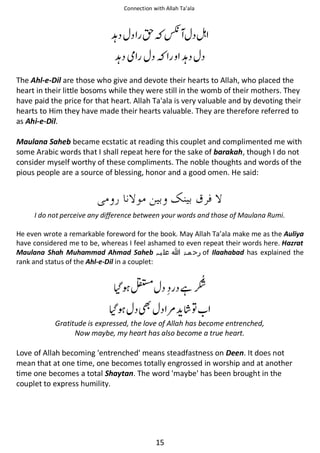 Connection with Allah Ta’ala

ᕄ

ᣆ ፖ

ᕄဲ

ᖗ
ᕄ

The Ahl-e-Dil are those who give and devote their hearts to Allah, who placed the
heart in their little bosoms while they were still in the womb of their mothers. They
have paid the price for that heart. Allah Ta'ala is very valuable and by devoting their
hearts to Him they have made their hearts valuable. They are therefore referred to
as Ahi-e-Dil.
Maulana Saheb became ecstatic at reading this couplet and complimented me with
some Arabic words that I shall repeat here for the sake of barakah, though I do not
consider myself worthy of these compliments. The noble thoughts and words of the
pious people are a source of blessing, honor and a good omen. He said:

I do not perceive any difference between your words and those of Maulana Rumi.
He even wrote a remarkable foreword for the book. May Allah Ta’ala make me as the Auliya
have considered me to be, whereas I feel ashamed to even repeat their words here. Hazrat
Maulana Shah Muhammad Ahmad Saheb ‫ رﺣ ﻤۃ ﷲ ﻋﻠ ﯿہ‬of Ilaahabad has explained the
rank and status of the Ahl-e-Dil in a couplet:

಍

ᙺ
౎

຋

Gratitude is expressed, the love of Allah has become entrenched,
Now maybe, my heart has also become a true heart.

Love of Allah becoming 'entrenched' means steadfastness on Deen. It does not
mean that at one time, one becomes totally engrossed in worship and at another
time one becomes a total Shaytan. The word 'maybe' has been brought in the
couplet to express humility.

15

 