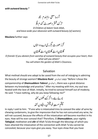Connection with Allah Ta’ala

with outward beauty.”

෦ઈ
Ѻ

₩

O Children of Adam! Seek Allah,
and leave aside your obsession with outward beauty (of women).

Maulana further says:

᪄

₩

Б

Б

Б

O friends! If you abstain from worship of outward beauty that occupies your heart, then
what will you attain?
You will attain the garden of Allah's Closeness.

Salvation
What method should one adopt to be saved from the evil of indulging in admiring
the beauty of strange women? Maulana Rumi ⊑ࢫ ‫ ڬ‬says “Before I chose the
companionship of Shamsuddeen Tabrezi ⊑ࢫ ‫ , ڬ‬there was a great distance
between my knowledge and practice.” After my meeting with him, my soul was
heated with the love of Allah. Initially, he tried to conceal himself out of modesty.
He said: “I have nothing, why do you keep following me?”

Ŋ ๴

ჹᠻ

Ŋ

᨞౔ᖇ

In reply I said to him: “If one who is intoxicated tries to conceal the odor of wine by
chewing cardamoms, to give the impression that he has not consumed any wine, he
will not succeed, because the effects of the intoxication will become manifest in his
eyes. How will he ever conceal that? Therefore, O Shamsuddeen, your nightly
Tahajjud, meditation and zikr of Allah Ta'ala through the blessings of which you
have attained the intoxication of the connection with Allah Ta'ala cannot be
concealed, because your eyes give you away. Your eyes show that you have
17

 