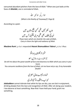 Connection with Allah Ta’ala

consumed abundant pitchers from the love of Allah.” When one just looks at the
faces of Ahlullah, one is reminded of Allah.

(What is the Reality of Tasawwuf?; Page 8)

According to a poet:

Ῡ⛨༠

ዏ

ᖇ ౎༠

Ꮍʮ

Those tears which are shed for the sake of Allah,
Carry in them the light and radiance of Allah.

Maulana Rumi ⊑ࢫ ‫ ڬ‬requested Hazrat Shamsuddeen Tabrezi ⊑ࢫ ‫ڬ‬

ઈ

thus:

Б

ᩑᨨ ઈ
Do tell me about the great wealth of love and closeness to Allah which you carry in your
heart,
You consume cauldrons from the love of Allah, Let me have only a sip, O my honorable
Shaikh!

࿳ ኱

ᦲ ᨞

᨞ງ຋ ᦌઈ
Jalaluddeen cannot tolerate that while his lips are dry, you are lost in enjoyment,
drinking deeply from the love and recognition of Allah. After all, being your student,
I too deserve at least something. Now that I have held your hand, grant me
something.

18

 