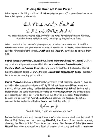 Connection with Allah Ta’ala

Holding the Hands of Pious Person
With regard to ‘holding the hand of a Buzurg (pious person)’, a poet describes as to
how Allah opens up the road:

Վ ½

Վኇ͚

੻སՍ ᶺக

͚
຋

ອᓦ ອᓦ

My destination has become easy, now that the winds have changed their direction,
Now that I have held your hand, the lamps of the path have lit up.

When one holds the hand of a pious person, i.e. when he surrenders himself for
reformation under the guidance of a spiritual mentor i.e. a Shaikh, then it becomes
easy for him to conform to the Sunnah and the Shari’ah, as well as to abstain from
sins.
Hazrat Hakeernul Ummat, Mujaddidul Millat, Maulana Ashraf Ali Thanwi ⊑ࢫ ‫ڬ‬
says that some ignorant people think that when Maulana Qasirn Nanotwi,
Maulana Rasheed Ahmaid Gangohi ⊑ࢫ ‫ ڬ‬and himself held the hand of Hazrat
Haji lmdaadullah Saheb ⊑ࢫ ‫ , ڬ‬then he (Hazrat Haji Imdaadullah Saheb) suddenly
became an outstanding personality.
Hazrat Thanwi ⊑ࢫ ‫ ڬ‬rebutted this thought with great emotion, saying, "I take an
oath that these people are ignorant!" By Allah! Ask these very Ulama what was
their condition before they had held the hand of Hazrat Haji Saheb? Before being
blessed with the beneficial companionship of Hazrat Haji Saheb, we undoubtedly
possessed knowledge, but it was dormant. We likewise possessed lmaan before
being in the company of Hazrat Haji Saheb, but it was the Imaan of belief, an
argumentative and an intellectual Imaan. We had the belief of,

"And He (Allah) is with you wherever you are."

But we believed in general companionship. After placing our hand into the hand of
Hazrat Haji Saheb, and commencing Zikrullah, the doors of our hearts opened,
allowing the Noor of Allah Ta’ala to enter therein. Our Imaan of Belief (Imaan-eI’itqadi) has now advanced to a level of Imaan of ecstasy and reality (Imaan-e-

19

 