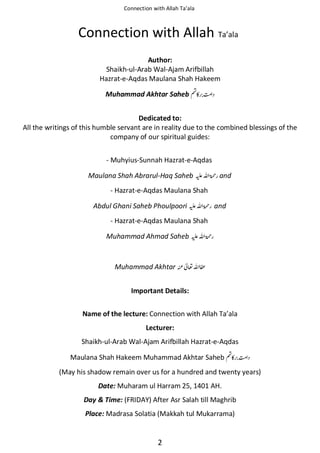 Connection with Allah Ta’ala

Connection with Allah Ta’ala
Author:
Shaikh-ul-Arab Wal-Ajam Arifbillah
Hazrat-e-Aqdas Maulana Shah Hakeem
Muhammad Akhtar Saheb ◵
Dedicated to:
All the writings of this humble servant are in reality due to the combined blessings of the
company of our spiritual guides:
- Muhyius-Sunnah Hazrat-e-Aqdas
Maulana Shah Abrarul-Haq Saheb ⊑ࢫ ‫ ڬ‬and
- Hazrat-e-Aqdas Maulana Shah
Abdul Ghani Saheb Phoulpoori ⊑ࢫ ‫ڬ‬

and

- Hazrat-e-Aqdas Maulana Shah
Muhammad Ahmad Saheb ⊑ࢫ ‫ڬ‬

Muhammad Akhtar

೶ࢫ ≋

Important Details:
Name of the lecture: Connection with Allah Ta’ala
Lecturer:
Shaikh-ul-Arab Wal-Ajam Arifbillah Hazrat-e-Aqdas
Maulana Shah Hakeem Muhammad Akhtar Saheb ◵
(May his shadow remain over us for a hundred and twenty years)
Date: Muharam ul Harram 25, 1401 AH.
Day & Time: (FRIDAY) After Asr Salah till Maghrib
Place: Madrasa Solatia (Makkah tul Mukarrama)

2

 