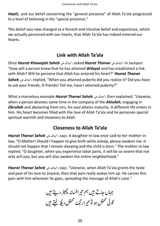 Connection with Allah Ta’ala

Haali), and our belief concerning the "general presence" of Allah Ta’ala progressed
to a level of believing in His "special presence."
This belief was now changed to a fervent and intuitive belief and experience, which
we actually perceived with our hearts, that Allah Ta’ala has indeed entered our
hearts.

Link with Allah Ta’ala
Once Hazrat Khawajah Saheb ⊑ࢫ ‫ ڬ‬asked Hazrat Thanwi ⊑ࢫ ‫ ڬ‬in Jaunpur:
"How will a person know that he has attained Wilayat and has established a link
with Allah? Will he perceive that Allah has entered his heart?" Hazrat Thanwi
Saheb ⊑ࢫ ‫ ڬ‬replied, "When you attained puberty did you realize it? Did you have
to ask your friends, O friends! Tell me, have I attained puberty?"
What a marvelous example Hazrat Thanwi Saheb ⊑ࢫ ‫ ڬ‬then explained, "Likewise,
when a person devotes some time in the company of the Ahlullah, engaging in
Zikrullah and abstaining from sins, his soul attains maturity. A different life enters in
him. His heart becomes filled with the love of Allah Ta’ala and he perceives special
spiritual warmth and closeness to Allah.

Closeness to Allah Ta’ala
Hazrat Thanwi Saheb ⊑ࢫ ‫ ڬ‬says: A daughter-in-law once said to her mother-inlaw, "O Mother! Should I happen to give birth while asleep, please awaken me. It
should not happen that I remain sleeping and the child is born." The mother-in-law
replied, "O daughter, when you experience labor pains, it will be so severe that not
only will you, but you will also awaken the entire neighborhood."
Hazrat Thanwi Saheb ⊑ࢫ ‫ ڬ‬says: "Likewise, when Allah Ta’ala grants the taste
and pain of his love to anyone, then that pain really wakes him up. He carries this
pain with him wherever he goes, spreading the message of Allah's Love."

ᙴᡨ ឈᑋ⎷ ཋᗏᙴྂᆽ ጹ
ᙴ

ᥙ௺

ཋ຋ ௺៮Ɠ

20

 