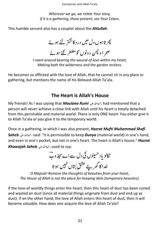 Connection with Allah Ta’ala

Wherever we go, we relate Your story,
If it is a gathering, those present, see Your Colors.

This humble servant also has a couplet about the Ahlullah:

ᠻ ৗኃ◵

਴

ᠻ ʭආƓ ᑊ ᙢ ‹

I roam around bearing the wound of love within my heart,
Making both the wilderness and the garden restless.

He becomes so afflicted with the love of Allah, that he cannot sit in any place or
gathering, but mentions the name of his Beloved-Allah Ta’ala.

The Heart is Allah's House
My friends! As I was saying that Maulana Rumi ⊑ࢫ ‫ ڬ‬had mentioned that a
person will never achieve a close link with Allah until his heart is totally detached
from this perishable and material world. There is only ONE heart: You either give it
to Allah Ta’ala or you give it to the temporary world.
Once in a gathering, in which I was also present, Hazrat Mufti Muhammad Shafi
Saheb ⊑ࢫ ‫ ڬ‬said: "It is permissible to keep Dunya (material world) in one's hand,
and even in one's pocket, but not in one's heart. The heart is Allah's house." Hazrat
Khawajah Saheb ⊑ࢫ ‫ ڬ‬used to say:

୵

ẵ ʮ ᢉ ওፆ
∧૨Ӗ ◵

O Majzub! Remove the thoughts of beauties from your heart,
The House of Allah is not the place for keeping idols (temporary beauties).

If the love-of worldly things enter the heart, then this heart of dust has been ruined
and wasted on dust (since all material things originate from dust and end up as
dust). If on the other hand, the love of Allah enters this heart of dust, then it will
become valuable. How does one acquire the love of Allah Ta’ala?

21

 
