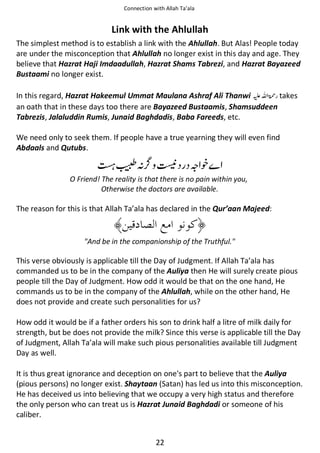 Connection with Allah Ta’ala

Link with the Ahlullah
The simplest method is to establish a link with the Ahlullah. But Alas! People today
are under the misconception that Ahlullah no longer exist in this day and age. They
believe that Hazrat Haji Imdaadullah, Hazrat Shams Tabrezi, and Hazrat Bayazeed
Bustaami no longer exist.
In this regard, Hazrat Hakeemul Ummat Maulana Ashraf Ali Thanwi ⊑ࢫ ‫ ڬ‬takes
an oath that in these days too there are Bayazeed Bustaamis, Shamsuddeen
Tabrezis, Jalaluddin Rumis, Junaid Baghdadis, Baba Fareeds, etc.
We need only to seek them. If people have a true yearning they will even find
Abdaals and Qutubs.

ℷᑋ ᒔ ጸ ᨞
O Friend! The reality is that there is no pain within you,
Otherwise the doctors are available.

The reason for this is that Allah Ta’ala has declared in the Qur’aan Majeed:

"And be in the companionship of the Truthful."

This verse obviously is applicable till the Day of Judgment. If Allah Ta’ala has
commanded us to be in the company of the Auliya then He will surely create pious
people till the Day of Judgment. How odd it would be that on the one hand, He
commands us to be in the company of the Ahlullah, while on the other hand, He
does not provide and create such personalities for us?
How odd it would be if a father orders his son to drink half a litre of milk daily for
strength, but be does not provide the milk? Since this verse is applicable till the Day
of Judgment, Allah Ta’ala will make such pious personalities available till Judgment
Day as well.
It is thus great ignorance and deception on one's part to believe that the Auliya
(pious persons) no longer exist. Shaytaan (Satan) has led us into this misconception.
He has deceived us into believing that we occupy a very high status and therefore
the only person who can treat us is Hazrat Junaid Baghdadi or someone of his
caliber.
22

 