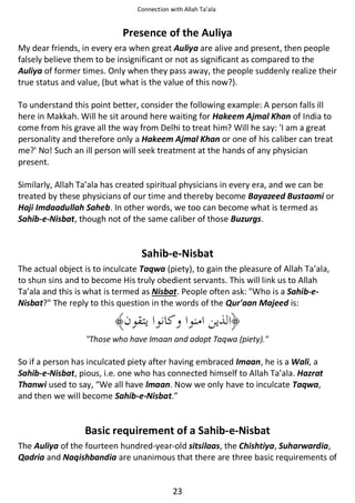 Connection with Allah Ta’ala

Presence of the Auliya
My dear friends, in every era when great Auliya are alive and present, then people
falsely believe them to be insignificant or not as significant as compared to the
Auliya of former times. Only when they pass away, the people suddenly realize their
true status and value, (but what is the value of this now?).
To understand this point better, consider the following example: A person falls ill
here in Makkah. Will he sit around here waiting for Hakeem Ajmal Khan of India to
come from his grave all the way from Delhi to treat him? Will he say: 'I am a great
personality and therefore only a Hakeem Ajmal Khan or one of his caliber can treat
me?' No! Such an ill person will seek treatment at the hands of any physician
present.
Similarly, Allah Ta’ala has created spiritual physicians in every era, and we can be
treated by these physicians of our time and thereby become Bayazeed Bustaami or
Haji Imdaadullah Saheb. In other words, we too can become what is termed as
Sahib-e-Nisbat, though not of the same caliber of those Buzurgs.

Sahib-e-Nisbat
The actual object is to inculcate Taqwa (piety), to gain the pleasure of Allah Ta’ala,
to shun sins and to become His truly obedient servants. This will link us to Allah
Ta’ala and this is what is termed as Nisbat. People often ask: "Who is a Sahib-eNisbat?" The reply to this question in the words of the Qur'aan Majeed is:

"Those who have Imaan and adopt Taqwa (piety)."

So if a person has inculcated piety after having embraced Imaan, he is a Wali, a
Sahib-e-Nisbat, pious, i.e. one who has connected himself to Allah Ta’ala. Hazrat
Thanwi used to say, “We all have lmaan. Now we only have to inculcate Taqwa,
and then we will become Sahib-e-Nisbat.”

Basic requirement of a Sahib-e-Nisbat
The Auliya of the fourteen hundred-year-old sitsilaas, the Chishtiya, Suharwardia,
Qadria and Naqishbandia are unanimous that there are three basic requirements of

23

 