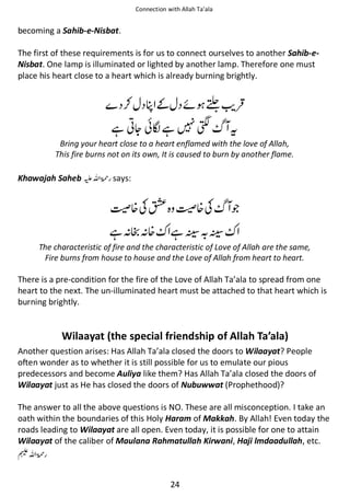 Connection with Allah Ta’ala

becoming a Sahib-e-Nisbat.
The first of these requirements is for us to connect ourselves to another Sahib-eNisbat. One lamp is illuminated or lighted by another lamp. Therefore one must
place his heart close to a heart which is already burning brightly.

⚮ ०͚ ᠻ ነ

ᙺ ༶ᆽ ៮ࡻ ᙺ

ࡽ

ᨪ

Bring your heart close to a heart enflamed with the love of Allah,
This fire burns not on its own, It is caused to burn by another flame.

Khawajah Saheb ⊑ࢫ ‫ڬ‬

says:

₲᥏ʮ∧ ₲᥏ʮ
ᙺᑋ ᑋ᥏

ᙺẨ Ẩ

ጶ

The characteristic of fire and the characteristic of Love of Allah are the same,
Fire burns from house to house and the Love of Allah from heart to heart.

There is a pre-condition for the fire of the Love of Allah Ta’ala to spread from one
heart to the next. The un-illuminated heart must be attached to that heart which is
burning brightly.

Wilaayat (the special friendship of Allah Ta’ala)
Another question arises: Has Allah Ta’ala closed the doors to Wilaayat? People
often wonder as to whether it is still possible for us to emulate our pious
predecessors and become Auliya like them? Has Allah Ta’ala closed the doors of
Wilaayat just as He has closed the doors of Nubuwwat (Prophethood)?
The answer to all the above questions is NO. These are all misconception. I take an
oath within the boundaries of this Holy Haram of Makkah. By Allah! Even today the
roads leading to Wilaayat are all open. Even today, it is possible for one to attain
Wilaayat of the caliber of Maulana Rahmatullah Kirwani, Haji lmdaadullah, etc.
⊓ࢫ ‫ڬ‬
24

 
