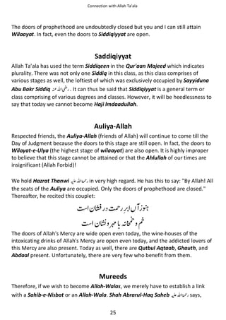 Connection with Allah Ta’ala

The doors of prophethood are undoubtedly closed but you and I can still attain
Wilaayat. In fact, even the doors to Siddiqiyyat are open.

Saddiqiyyat
Allah Ta’ala has used the term Siddiqeen in the Qur'aan Majeed which indicates
plurality. There was not only one Siddiq in this class, as this class comprises of
various stages as well, the loftiest of which was exclusively occupied by Sayyiduna
Abu Bakr Siddiq ࢫ
. It can thus be said that Siddiqiyyat is a general term or
class comprising of various degrees and classes. However, it will be heedlessness to
say that today we cannot become Haji lmdaadullah.

Auliya-Allah
Respected friends, the Auliya-Allah (friends of Allah) will continue to come till the
Day of Judgment because the doors to this stage are still open. In fact, the doors to
Wilayat-e-Ulya (the highest stage of wilaayat) are also open. It is highly improper
to believe that this stage cannot be attained or that the Ahlullah of our times are
insignificant (Allah Forbid)!
We hold Hazrat Thanwi ⊑ࢫ ‫ ڬ‬in very high regard. He has this to say: "By Allah! All
the seats of the Auliya are occupied. Only the doors of prophethood are closed."
Thereafter, he recited this couplet:

⏆

࿷ ᑋ

ᘦ

᧺

The doors of Allah's Mercy are wide open even today, the wine-houses of the
intoxicating drinks of Allah's Mercy are open even today, and the addicted lovers of
this Mercy are also present. Today as well, there are Qutbul Aqtaab, Ghauth, and
Abdaal present. Unfortunately, there are very few who benefit from them.

Mureeds
Therefore, if we wish to become Allah-Walas, we merely have to establish a link
with a Sahib-e-Nisbat or an Allah-Wala. Shah Abrarul-Haq Saheb ⊑ࢫ ‫ ڬ‬says,
25

 