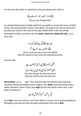 Connection with Allah Ta’ala

Is in fact the alternative or substitute to the preceding verse, which is:

"Show us the Straight Path."

It is only by following the straight path that we qualify to receive the favors of Allah
Ta’ala, and receiving Allah's favors is the object. This object can only be achieved if
we place our hands in the hand of one upon whom Allah Ta’ala has already
bestowed His favors, and these are the Auliya. Hazrat Dr. Abdul Hai Arifi ⊑ࢫ ‫ڬ‬
once said:

ᨲᙺʮໟẵ

⚮ଞ ẵ ও ໟ
There is only one way to meet Him (Allah),
Seek the road from those who have already found Him.

He once said:

ᙺⅦƓየᙴະ Ɠ
આ ᓥ ᙴጶᙴྂ ᝅ ᘳ
Only they will get Him who have thirst,
Only they will find Him who seek Him.

Hazrat Rumi ⊑ࢫ ‫ڬ‬
says: "Your spiritual state has become weak owing to
constant sinning and leading a life of neglect, Your Rooh (soul) has become like a
rabbit, therefore, when it faces your Nafs (carnal self), which is like a lion, it will
never overpower it."

ᒔ ҍ

ↂ ῳ

Your Nafs is the lion and your soul is the rabbit on account of its spiritual weakness.
Strengthen yourself spiritually through establishing a link with a Wali.

27

 