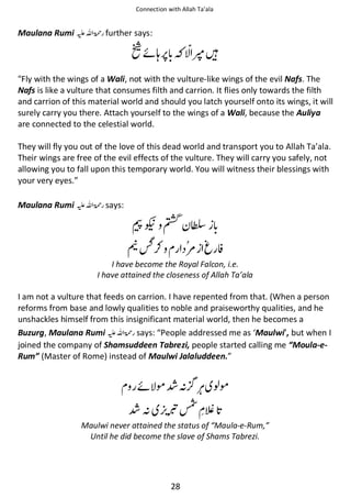 Connection with Allah Ta’ala

Maulana Rumi ⊑ࢫ ‫ ڬ‬further says:

પᙴ

Ῡᠻᓦ

"Fly with the wings of a Wali, not with the vulture-like wings of the evil Nafs. The
Nafs is like a vulture that consumes filth and carrion. It flies only towards the filth
and carrion of this material world and should you latch yourself onto its wings, it will
surely carry you there. Attach yourself to the wings of a Wali, because the Auliya
are connected to the celestial world.
They will fly you out of the love of this dead world and transport you to Allah Ta’ala.
Their wings are free of the evil effects of the vulture. They will carry you safely, not
allowing you to fall upon this temporary world. You will witness their blessings with
your very eyes.”
Maulana Rumi ⊑ࢫ ‫ ڬ‬says:

ୱᒳ Ϣ ᱩ

ᓉ᫽⚮

౎

⍺

I have become the Royal Falcon, i.e.
I have attained the closeness of Allah Ta’ala

I am not a vulture that feeds on carrion. I have repented from that. (When a person
reforms from base and lowly qualities to noble and praiseworthy qualities, and he
unshackles himself from this insignificant material world, then he becomes a
Buzurg, Maulana Rumi ⊑ࢫ ‫ ڬ‬says: “People addressed me as ‘Maulwi’, but when I
joined the company of Shamsuddeen Tabrezi, people started calling me “Moula-eRum” (Master of Rome) instead of Maulwi Jalaluddeen.”

ᠻ ࿬Ỻᑋ
Ỻᑋ

ও࿬

ணᾑ

Maulwi never attained the status of “Maula-e-Rum,”
Until he did become the slave of Shams Tabrezi.

28

 