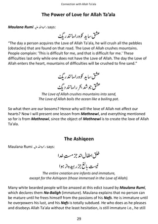 Connection with Allah Ta’ala

The Power of Love for Allah Ta’ala
Maulana Rumi ⊑ࢫ ‫ ڬ‬says:

ᐸઈ Ɠ

∧

“The day a person acquires the Love of Allah Ta'ala, he will crush all the pebbles
(obstacles) that are found on that road. The Love of Allah crushes mountains.
People complain: 'This is difficult for me, and that is difficult for me.' These
difficulties last only while one does not have the Love of Allah. The day the Love of
Allah enters the heart, mountains of difficulties will be crushed to fine sand.”

ᐸઈ Ɠ

ᐸઈ

∧

Ỻጶ∧

The Love of Allah crushes mountains into sand,
The Love of Allah boils the ocean like a boiling pot.

So what then are our bosoms? Hence why will the love of Allah not affect our
hearts? Now I will present one lesson from Mathnawi, and everything mentioned
so for is from Mathnawi, since the object of Mathnawi is to create the love of Allah
Ta'ala.

The Ashiqeen
Maulana Rumi ⊑ࢫ ‫ڬ‬

says:

⅘᧡

౔

ᙇ ߅ ᒔ

The entire creation are infants and immature,
except for the Ashiqeen (those immersed in the Love of Allah).

Many white bearded people will be amazed at this edict issued by Maulana Rumi,
which declares them Na-Baligh (immature). Maulana explains that no person can
be mature until he frees himself from the passions of his Nafs. He is immature until
he overpowers his lust, and his Nafs is totally subdued. He who does as he pleases
and disobeys Allah Ta'ala without the least hesitation, is still immature i.e., he still
29

 