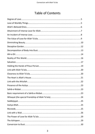 Connection with Allah Ta’ala

Table of Contents
Degree of Love...................................................................................................5
Love of Worldly Things.......................................................................................5
Allah’s Beloved Ones..........................................................................................6
Attainment of Intense Love for Allah...................................................................7
An Incident of Intense Love.................................................................................8
The Value of Love for Allah Ta'ala.......................................................................9
Diminishing Beauty.............................................................................................10
Deceptive Garden...............................................................................................12
Decomposition of Body into Dust........................................................................13
Ahl-e-Dil.............................................................................................................14
Reality of This World...........................................................................................16
Salvation............................................................................................................17
Holding the Hands of Pious Person......................................................................19
Link with Allah Ta’ala..........................................................................................20
Closeness to Allah Ta’ala.....................................................................................20
The Heart is Allah's House...................................................................................21
Link with the Ahlullah.........................................................................................22
Presence of the Auliya........................................................................................23
Sahib-e-Nisbat....................................................................................................23
Basic requirement of a Sahib-e-Nisbat................................................................23
Wilaayat (the special friendship of Allah Ta’ala)..................................................24
Saddiqiyyat.........................................................................................................25
Auliya-Allah........................................................................................................25
Mureeds.............................................................................................................25
Link with a Wali..................................................................................................26
The Power of Love for Allah Ta’ala .....................................................................29
The Ashiqeen......................................................................................................29
Conversion to Dust.............................................................................................30

3

 