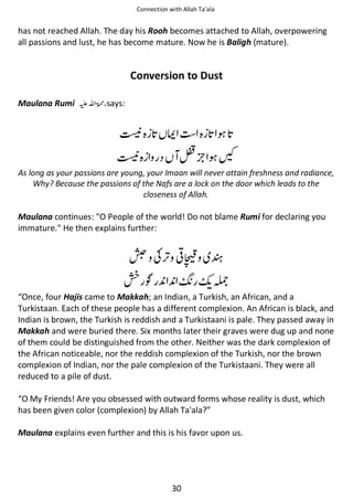 Connection with Allah Ta’ala

has not reached Allah. The day his Rooh becomes attached to Allah, overpowering
all passions and lust, he has become mature. Now he is Baligh (mature).

Conversion to Dust
Maulana Rumi ⊑ࢫ ‫ ڬ‬says:

ᒔ

ᒔ

ᦳ

╤

͐

As long as your passions are young, your Imaan will never attain freshness and radiance,
Why? Because the passions of the Nafs are a lock on the door which leads to the
closeness of Allah.

Maulana continues: "O People of the world! Do not blame Rumi for declaring you
immature." He then explains further:

ᠾ ʮ ◊

ᦄҍ

ᘅ

ዐ

“Once, four Hajis came to Makkah; an Indian, a Turkish, an African, and a
Turkistaan. Each of these people has a different complexion. An African is black, and
Indian is brown, the Turkish is reddish and a Turkistaani is pale. They passed away in
Makkah and were buried there. Six months later their graves were dug up and none
of them could be distinguished from the other. Neither was the dark complexion of
the African noticeable, nor the reddish complexion of the Turkish, nor the brown
complexion of Indian, nor the pale complexion of the Turkistaani. They were all
reduced to a pile of dust.
“O My Friends! Are you obsessed with outward forms whose reality is dust, which
has been given color (complexion) by Allah Ta'ala?”
Maulana explains even further and this is his favor upon us.

30

 