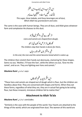 Connection with Allah Ta’ala

Ὄᨨ

ࢗ

◶ᨨ

ጭ

Ỽᨨ

Ᏻ

᥏

This sugar, these kababs, and these beverages are all dust,
Which Allah has granted form and color.

The same is the case with human beings. They are all dust, and Allah gives whatever
form and complexion He chooses to this dust.

ဲổ ῳ ᨈ
Lions and camels are shaped from dough,

ᐸ ဲ

◵Ɠ

The children clap their hands in desire for them,

ᓦ

ῇ

ổ ῳ

In the end, the Lion and the camel become bread which is eaten up.

The children then stretch their hands out desirously, clamoring for these shapes.
Some cry out, 'Mother, I’ll have the lion', while the others cry out, 'Give me the
camel', and so on. They are fighting over lions and camels.
Maulana Rumi ⊑ࢫ ‫ ڬ‬says:

ດᨨ

◵ Ɠ⒆

“These lions and camels are shaped out of dough which is flour, but the children are
heedless about that. They are concerned with shapes and forms. When they eat
these forms, regardless of what they are, they are in actual fact going to be eating
flour, but these innocent, immature children fail to realize that.”

Attachment to Allah Ta’ala
Maulana Rumi ⊑ࢫ ‫ ڬ‬concludes:
“Similarly is the case with the people of the world. Your hearts are attached to the
things of the world, which are originated from dust. The women of this world are
31

 