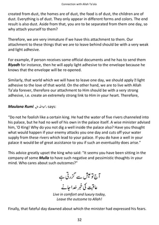 Connection with Allah Ta’ala

created from dust, the homes are of dust, the food is of dust, the children are of
dust. Everything is of dust. They only appear in different forms and colors. The end
result is also dust. Aside from that, you are to be separated from them one day, so
why attach yourself to them?
Therefore, we are very immature if we have this attachment to them. Our
attachment to these things that we are to leave behind should be with a very weak
and light adhesive.
For example, if person receives some official documents and he has to send them
Riyadh for instance, then he will apply light adhesive to the envelope because he
knows that the envelope will be re-opened.
Similarly, that world which we will have to leave one day, we should apply  light
adhesive to the love of that world. On the other hand, we are to live with Allah
Ta’ala forever, therefore our attachment to Him should be with a very strong
adhesive, i.e. create an extremely strong link to Him in your heart. Therefore,
Maulana Rumi ⊑ࢫ ‫ ڬ‬says:
“Do not he foolish like a certain king. He had the water of five rivers channeled into
his palace, but he had no well of his own in the palace itself. A wise minister advised
him, 'O King! Why do you not dig a well inside the palace also? Have you thought
what would happen if your enemy attacks you one day and cuts off your water
supply from these rivers which lead to your palace. If you do have a well in your
palace it would be of great assistance to you if such an eventuality does arise.”
This advice greatly upset the king who said: It seems you have been sitting in the
company of some Mulla to have such negative and pessimistic thoughts in your
mind. Who cares about such outcomes?

ᙺ༶

ẵ⋐຋

ᓥᆽ ᥑʮⓗ⇘
Live in comfort and luxury today,
Leave the outcome to Allah!

Finally, that fateful day dawned about which the minister had expressed his fears.
32

 