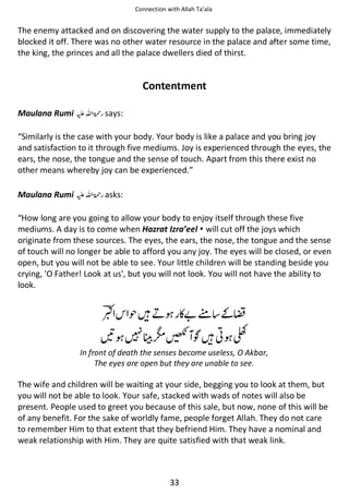 Connection with Allah Ta’ala

The enemy attacked and on discovering the water supply to the palace, immediately
blocked it off. There was no other water resource in the palace and after some time,
the king, the princes and all the palace dwellers died of thirst.

Contentment
Maulana Rumi ⊑ࢫ ‫ ڬ‬says:
“Similarly is the case with your body. Your body is like a palace and you bring joy
and satisfaction to it through five mediums. Joy is experienced through the eyes, the
ears, the nose, the tongue and the sense of touch. Apart from this there exist no
other means whereby joy can be experienced.”
Maulana Rumi ⊑ࢫ ‫ ڬ‬asks:
“How long are you going to allow your body to enjoy itself through these five
mediums. A day is to come when Hazrat Izra’eel  will cut off the joys which
originate from these sources. The eyes, the ears, the nose, the tongue and the sense
of touch will no longer be able to afford you any joy. The eyes will be closed, or even
open, but you will not be able to see. Your little children will be standing beside you
crying, 'O Father! Look at us', but you will not look. You will not have the ability to
look.

◺

ᤥᙴྂ ◵޵࿫ ͚┺

ེ

᫋ດᎇ ҍᙴ༶ Ⱦ

In front of death the senses become useless, O Akbar,
The eyes are open but they are unable to see.

The wife and children will be waiting at your side, begging you to look at them, but
you will not be able to look. Your safe, stacked with wads of notes will also be
present. People used to greet you because of this sale, but now, none of this will be
of any benefit. For the sake of worldly fame, people forget Allah. They do not care
to remember Him to that extent that they befriend Him. They have a nominal and
weak relationship with Him. They are quite satisfied with that weak link.

33

 