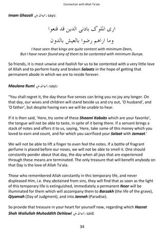Connection with Allah Ta’ala

Imam Ghazali ⊑ࢫ ‫ڬ‬

says:

I have seen that kings are quite content with minimum Deen,
But I have never found any of them to be contented with minimum Dunya.

So friends, it is most unwise and foolish for us to be contented with a very little love
of Allah and to perform hasty and broken Salaats in the hope of getting that
permanent abode in which we are to reside forever.
Maulana Rumi ⊑ࢫ ‫ ڬ‬says:
“You shall regret it, the day these five senses can bring you no joy any longer. On
that day, our wives and children will stand beside us and cry out, 'O husband', and
'O father', but despite having ears we will be unable to hear.
If it is then said, 'Here, try some of these Shaami Kabobs which are your favorite',
the tongue will not be able to taste, in spite of it being there. If a servant brings a
stack of notes and offers it to us, saying, 'Here, take same of this money which you
loved to earn and count, and for which you sacrificed your Salaat with Jamaat.'
We will not be able to lift a finger to even feel the notes. If a bottle of fragrant
perfume is placed before our noses, we will not be able to smell it. One should
constantly ponder about that day, the day when all joys that are experienced
through these means are terminated. The only treasure that will benefit anybody on
that Day is the love of Allah Ta'ala.
Those who remembered Allah constantly in this temporary life, and never
displeased Him, i.e. they abstained from sins, they will find that as soon as the light
of this temporary life is extinguished, immediately a permanent Noor will be
illuminated for them which will accompany them to Barzakh (the life of the grave),
Qiyamah (Day of Judgment), and into Jannah (Paradise).
So provide that treasure in your heart for yourself now, regarding which Hazrat
Shah Waliullah Muhaddith Dehlawi ⊑ࢫ ‫ ڬ‬said:
34

 