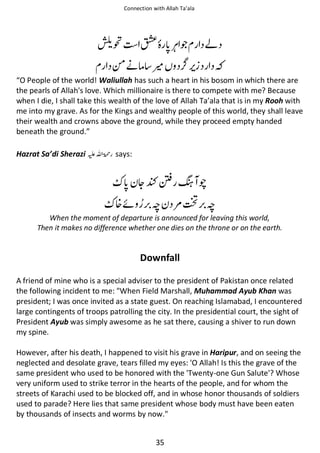 Connection with Allah Ta’ala

ౌ

∧

ጶ

આ

༗ᓥઈ ႍ
“O People of the world! Waliullah has such a heart in his bosom in which there are
the pearls of Allah's love. Which millionaire is there to compete with me? Because
when I die, I shall take this wealth of the love of Allah Ta’ala that is in my Rooh with
me into my grave. As for the Kings and wealthy people of this world, they shall leave
their wealth and crowns above the ground, while they proceed empty handed
beneath the ground.”
Hazrat Sa’di Sherazi ⊑ࢫ ‫ڬ‬

says:

ᆽŊ⎌ ᘞ ᚩ
᥏ᠻ

ᚪ ౎ౕ ᚪ

When the moment of departure is announced for leaving this world,
Then it makes no difference whether one dies on the throne or on the earth.

Downfall
A friend of mine who is a special adviser to the president of Pakistan once related
the following incident to me: When Field Marshall, Muhammad Ayub Khan was
president; I was once invited as a state guest. On reaching Islamabad, I encountered
large contingents of troops patrolling the city. In the presidential court, the sight of
President Ayub was simply awesome as he sat there, causing a shiver to run down
my spine.
However, after his death, I happened to visit his grave in Haripur, and on seeing the
neglected and desolate grave, tears filled my eyes: 'O Allah! Is this the grave of the
same president who used to be honored with the 'Twenty-one Gun Salute'? Whose
very uniform used to strike terror in the hearts of the people, and for whom the
streets of Karachi used to be blocked off, and in whose honor thousands of soldiers
used to parade? Here lies that same president whose body must have been eaten
by thousands of insects and worms by now.
35

 