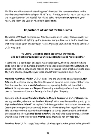 Connection with Allah Ta’ala

Ah! This world is not worth attaching one's heart to. We have come here to this
world to acquire the friendship of Allah Ta'ala. Friends, to which heart can I explain
the insignificance of this world? For Allah's sake, remove the Dunya from your
heart, and learn the Love of Allah from some Wali.

Importance of Suhbat for the Ulama
The doors of Wilayat (friendship of Allah) are open even today. Today as well, we
are in the position of lighting up the names of our predecessors, on the condition
that we practice upon this saying of Hazrat Maulana Muhammad Ahmed Saheb ‫ڬ‬
⊑ࢫ , who said:
O Ulama! Do not be proud about your knowledge,
and do not be proud about your eloquent lectures and Arabic poetry.
If someone is a good poet or speaks Arabic eloquently, then he should not have
pride in his poetry and Arabic. But rather one should accompany the Ahlullah and
spend time in their service and reduce one's status and fame of scholarship to dust.
Then one shall see how the sweetness of Allah's love comes in one's heart.
Maulana Ashraf Ali Thanwi ⊑ࢫ ‫ ڬ‬said: We are unable to talk Arabic like Abu
Jahl nor do we know poetry like him. We cannot become more eloquent than him.
One does not become a Waliullah by merely speaking Arabic but one attains
Wilayat through lmaan and Taqwa. Possessing knowledge of Arabic and Arabic
poetry, does not make one a Buzurg nor does it give him piety.
Someone asked Hazrat Maulana Rasheed Ahmed Gangohi ⊑ࢫ ‫ : ڬ‬Hazrat, you
are a great Alim, who teaches Bukhari Shareef. What was the need for you to go to
Haji Imdaadullah Saheb? He replied: I did not go to him to ask about any mas'ala
(issues pertaining to jurisprudence). I went to him to strengthen myself so that I am
able to practice those actions that the Nafs is so lazy to practice upon, and which
overpower me. Through Haji Saheb's Barkat, the Nafs was overpowered. Strength
was what we went to seek from Hazrat Haji Saheb and not any mas'ala.
Maulana Rumi ⊑ࢫ ‫ ڬ‬says: Regardless of what a great Alim, you may be, you will

36

 