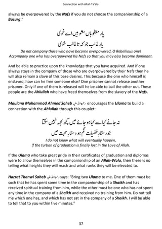 Connection with Allah Ta’ala

always be overpowered by the Nafs if you do not choose the companionship of a
Buzurg.

⍣
ῇ

ᙴൊ
⋡

ጶ

ง
⋡

Do not company those who have become overpowered, O Rebellious one!
Accompany one who has overpowered his Nafs so that you may also become dominant.

And be able to practice upon the knowledge that you have acquired. And if one
always stays in the company of those who are overpowered by their Nafs then he
will also remain a slave of this base desires. This because the one who himself is
enslaved, how can he free someone else? One prisoner cannot release another
prisoner. Only if one of them is released will he be able to bail the other out. These
people are the Ahlullah who have freed themselves from the slavery of the Nafs.
Maulana Muhammad Ahmed Saheb ⊑ࢫ ‫ ڬ‬encourages the Ulama to build a
connection with the Ahlullah through this couplet:

᯵

ƫ⚙

ᠻᆽ ʯẵʯᓥᆽᑋ

௔᪄ й

᪄ጶ

I do not know what will eventually happen,
If the turban of graduation is finally lost in the Love of Allah.

If the Ulama who take great pride in their certificates of graduation and diplomas
were to allow themselves in the companionship of an Allah-Wala, then there is no
telling what heights they will reach and what ranks they will be elevated to.
Hazrat Thanwi Saheb ⊑ࢫ ‫ ڬ‬says: “Bring two Ulama to me. One of them must be
such that he has spent some time in the companionship of a Shaikh and has
received spiritual training from him, while the other must be one who has not spent
any time in the company of a Shaikh and received no training from him. Do not tell
me which one has, and which has not sat in the company of a Shaikh. I will be able
to tell that to you within five minutes.”

37

 