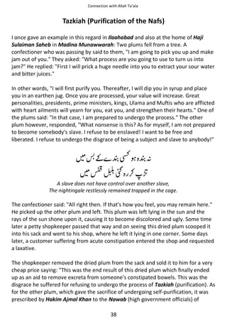 Connection with Allah Ta’ala

Tazkiah (Purification of the Nafs)
I once gave an example in this regard in Ilaahabad and also at the home of Haji
Sulaiman Saheb in Madina Munawwarah: Two plums fell from a tree. A
confectioner who was passing by said to them, I am going to pick you up and make
jam out of you. They asked: What process are you going to use to turn us into
jam? He replied: First I will prick a huge needle into you to extract your sour water
and bitter juices.
In other words, I will first purify you. Thereafter, I will dip you in syrup and place
you in an earthen jug. Once you are processed, your value will increase. Great
personalities, presidents, prime ministers, kings, Ulama and Muftis who are afflicted
with heart ailments will yearn for you, eat you, and strengthen their hearts. One of
the plums said: In that case, I am prepared to undergo the process. The other
plum however, responded, What nonsense is this? As for myself, I am not prepared
to become somebody's slave. I refuse to be enslaved! I want to be free and
liberated. I refuse to undergo the disgrace of being a subject and slave to anybody!

͚

╣

⛨

ᑋ

Ռ ⚮

A slave does not have control over another slave,
The nightingale restlessly remained trapped in the cage.

The confectioner said: All right then. If that's how you feel, you may remain here.
He picked up the other plum and left. This plum was left lying in the sun and the
rays of the sun shone upon it, causing it to become discolored and ugly. Some time
later a petty shopkeeper passed that way and on seeing this dried plum scooped it
into his sack and went to his shop, where he left it lying in one corner. Some days
later, a customer suffering from acute constipation entered the shop and requested
a laxative.
The shopkeeper removed the dried plum from the sack and sold it to him for a very
cheap price saying: This was the end result of this dried plum which finally ended
up as an aid to remove excreta from someone's constipated bowels. This was the
disgrace he suffered for refusing to undergo the process of Tazkiah (purification). As
for the other plum, which gave the sacrifice of undergoing self-purification, it was
prescribed by Hakim Ajmal Khan to the Nawab (high government officials) of
38

 