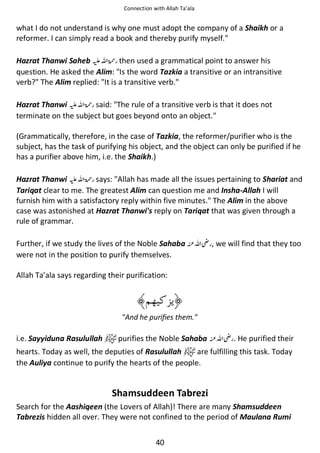 Connection with Allah Ta’ala

what I do not understand is why one must adopt the company of a Shaikh or a
reformer. I can simply read a book and thereby purify myself.
Hazrat Thanwi Saheb ⊑ࢫ ‫ ڬ‬then used a grammatical point to answer his
question. He asked the Alim: Is the word Tazkia a transitive or an intransitive
verb? The Alim replied: It is a transitive verb.
Hazrat Thanwi ⊑ࢫ ‫ ڬ‬said: The rule of a transitive verb is that it does not
terminate on the subject but goes beyond onto an object.
(Grammatically, therefore, in the case of Tazkia, the reformer/purifier who is the
subject, has the task of purifying his object, and the object can only be purified if he
has a purifier above him, i.e. the Shaikh.)
Hazrat Thanwi ⊑ࢫ ‫ ڬ‬says: Allah has made all the issues pertaining to Shariat and
Tariqat clear to me. The greatest Alim can question me and Insha-Allah I will
furnish him with a satisfactory reply within five minutes. The Alim in the above
case was astonished at Hazrat Thanwi's reply on Tariqat that was given through a
rule of grammar.
Further, if we study the lives of the Noble Sahaba
were not in the position to purify themselves.

ࢫ

, we will find that they too

Allah Ta’ala says regarding their purification:

And he purifies them.

i.e. Sayyiduna Rasulullah

purifies the Noble Sahaba

ࢫ

. He purified their

hearts. Today as well, the deputies of Rasulullah
are fulfilling this task. Today
the Auliya continue to purify the hearts of the people.

Shamsuddeen Tabrezi
Search for the Aashiqeen (the Lovers of Allah)! There are many Shamsuddeen
Tabrezis hidden all over. They were not confined to the period of Maulana Rumi
40

 