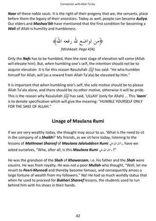 Connection with Allah Ta’ala

Noor of these noble souls. It is the right of their progeny that we, the servants, place
before them the legacy of their ancestors. Today as well, people can become Auliya.
Our elders and Mashaa'ikh have mentioned that the first condition for becoming a
Wali of Allah is humility and humbleness.

(Mishkaat: Page 434)

Only the Nafs has to be humbled, then the next stage of elevation will come (Allah
will elevate him). But, when humbling one's self, the intention should not be to
acquire elevation. It is for this reason Rasulullah
has said: He who humbles
himself for Allah, will (as a reward from Allah Ta'ala) be elevated by Him.
It is important that when humbling one's self, the sole motive should be to please
Allah Ta’ala alone, and there should be no other motive, otherwise it will be pride.
This is the reason why Rasulullah
has said, 'LILLAH' (only for Allah) ... This 'Iaam'
is to denote specification which will give the meaning: HUMBLE YOURSELF ONLY
FOR THE SAKE OF ALLAH.

Linage of Maulana Rumi
If we are very wealthy today, the thought may occur to us, 'What is the need to sit
in the company of a Shaikh?' My friends, as we sit here today, listening to the
lessons of Mathnawi Shareef of Maulana Jalaluddeen Rumi ⊑ࢫ ᤆ , have we
asked ourselves, “Who, after all, is this Maulana Rumi ⊑ࢫ ᤆ ?”

He was the grandson of the Shah of Khawarzam, i.e. his father and the Shah were
cousins. He was from royalty. He was not a poor Mullah who thought, “Well, let me
resort to Peeri-Mureedi and thereby become famous, and consequently amass a
large fortune of wealth from my followers.” No! He had so much worldly status that
when he used to proceed for Bukhari Shareef lessons, the students used to run
behind him with his shoes in their hands.

42

 