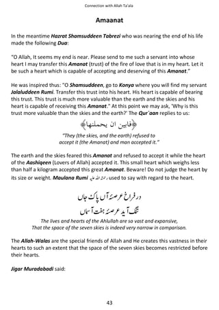 Connection with Allah Ta’ala

Amaanat
In the meantime Hazrat Shamsuddeen Tabrezi who was nearing the end of his life
made the following Dua:
“O Allah, It seems my end is near. Please send to me such a servant into whose
heart I may transfer this Amanat (trust) of the fire of love that is in my heart. Let it
be such a heart which is capable of accepting and deserving of this Amanat.”
He was inspired thus: O Shamsuddeen, go to Konya where you will find my servant
Jalaluddeen Rumi. Transfer this trust into his heart. His heart is capable of bearing
this trust. This trust is much more valuable than the earth and the skies and his
heart is capable of receiving this Amanat. At this point we may ask, 'Why is this
trust more valuable than the skies and the earth?' The Qur`aan replies to us:

“They (the skies, and the earth) refused to
accept it (the Amanat) and man accepted it.”

The earth and the skies feared this Amanat and refused to accept it while the heart
of the Aashiqeen (Lovers of Allah) accepted it. This small heart which weighs less
than half a kilogram accepted this great Amanat. Beware! Do not judge the heart by
its size or weight. Maulana Rumi ⊑ࢫ ᤆ used to say with regard to the heart.

∇

ᆽ

᳃ᕫ ∇ ๽

The lives and hearts of the Ahlullah are so vast and expansive,
That the space of the seven skies is indeed very narrow in comparison.

The Allah-Walas are the special friends of Allah and He creates this vastness in their
hearts to such an extent that the space of the seven skies becomes restricted before
their hearts.
Jigar Muradabadi said:

43

 