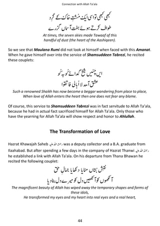 Connection with Allah Ta’ala

ᷪ ຋★★

͚ ᥏

᳃ ᕫᠻ ྂ⚮ ↎

At times, the seven skies made Tawaaf of this
handful of dust (the heart of the Aashiqeen).

So we see that Maulana Rumi did not look at himself when faced with this Amanat.
When he gave himself over into the service of Shamsuddeen Tabrezi, he recited
these couplets:

ᠻϑῩ
ൻ⍺

ᨨ

ో∧

Such a renowned Shaikh has now become a beggar wandering from place to place,
When love of Allah enters the heart then one does not fear any blame.

Of course, this service to Shamsuddeen Tabrezi was in fact servitude to Allah Ta’ala,
because he had in actual fact sacrificed himself for Allah Ta’ala. Only those who
have the yearning for Allah Ta’ala will show respect and honor to Ahlullah.

The Transformation of Love
Hazrat Khawajah Saheb ⊑ࢫ ᤆ was a deputy collector and a B.A. graduate from

Ilaahabad. But after spending a few days in the company of Hazrat Thanwi ⊑ࢫ ᤆ
he established a link with Allah Ta'ala. On his departure from Thana Bhawan he
recited the following couplet:

ᣆ ኱ Ƴ ଱

ႍƓ ᎇ Ɠ ᎃ

The magnificent beauty of Allah has wiped away the temporary shapes and forms of
these idols,
He transformed my eyes and my heart into real eyes and a real heart,

44

 