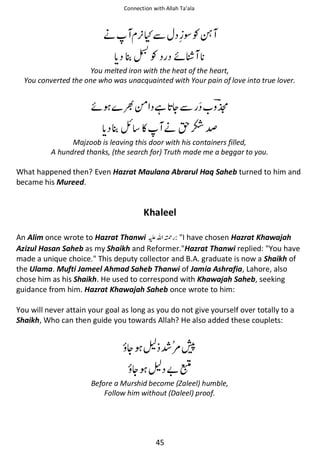 Connection with Allah Ta’ala

ᓥ

᫾ʯẵ
Ɠ

ᶰƓᘁ
ᠻᾲ

You melted iron with the heat of the heart,
You converted the one who was unacquainted with Your pain of love into true lover.

ᠻ

༗ ᙺ ᆽẵ

ឳ ◵

୵

ᓥᣆὌ⁆

Majzoob is leaving this door with his containers filled,
A hundred thanks, (the search for) Truth made me a beggar to you.

What happened then? Even Hazrat Maulana Abrarul Haq Saheb turned to him and
became his Mureed.

Khaleel
An Alim once wrote to Hazrat Thanwi ⊑ࢫ ᤆ : I have chosen Hazrat Khawajah
Azizul Hasan Saheb as my Shaikh and Reformer.Hazrat Thanwi replied: You have
made a unique choice. This deputy collector and B.A. graduate is now a Shaikh of
the Ulama. Mufti Jameel Ahmad Saheb Thanwi of Jamia Ashrafia, Lahore, also
chose him as his Shaikh. He used to correspond with Khawajah Saheb, seeking
guidance from him. Hazrat Khawajah Saheb once wrote to him:
You will never attain your goal as long as you do not give yourself over totally to a
Shaikh, Who can then guide you towards Allah? He also added these couplets:

ᆽ ਜ਼ Ỻ౎ଷ
ᆽ ਜ਼ ޵હ

Before a Murshid become (Zaleel) humble,
Follow him without (Daleel) proof.

45

 