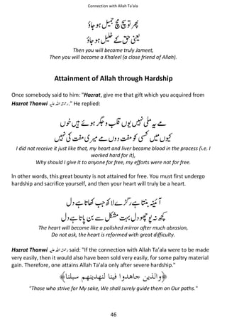 Connection with Allah Ta’ala

ᆽ ዡ஝᭝຋਴

ᆽ ᧴͚ᣆᤌ
Then you will become truly Jameet,
Then you will become a Khaleel (a close friend of Allah).

Attainment of Allah through Hardship
Once somebody said to him: Hazrat, give me that gift which you acquired from
Hazrat Thanwi ⊑ࢫ ᤆ .” He replied:

᨞ᙴᠻ ቸ ╯ ᨩ

໧ᨪჹ

ถƓ⛨

ʮถ ႍჹ

͑

I did not receive it just like that, my heart and liver became blood in the process (i.e. I
worked hard for it),
Why should I give it to anyone for free, my efforts were not for free.

ln other words, this great bounty is not attained for free. You must first undergo
hardship and sacrifice yourself, and then your heart will truly be a heart.

ᙺ Ƴ
ᙺ

Ʋ
ẵ഻

ᙺ ᠴ

ᝲষᑋ⚙

The heart will become like a polished mirror after much abrasion,
Do not ask, the heart is reformed with great difficulty.

Hazrat Thanwi ⊑ࢫ ᤆ said: If the connection with Allah Ta’ala were to be made
very easily, then it would also have been sold very easily, for some paltry material
gain. Therefore, one attains Allah Ta'ala only after severe hardship.

Those who strive for My sake, We shall surely guide them on Our paths.

46

 