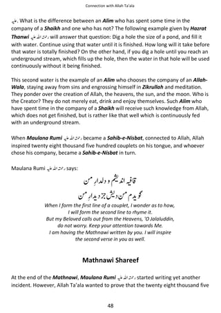 Connection with Allah Ta’ala

⊑. What is the difference between an Alim who has spent some time in the
company of a Shaikh and one who has not? The following example given by Hazrat
Thanwi ⊑ࢫ ᤆ will answer that question: Dig a hole the size of a pond, and fill it
with water. Continue using that water until it is finished. How long will it take before
that water is totally finished? On the other hand, if you dig a hole until you reach an
underground stream, which fills up the hole, then the water in that hole will be used
continuously without it being finished.
This second water is the example of an Alim who chooses the company of an AllahWala, staying away from sins and engrossing himself in Zikrullah and meditation.
They ponder over the creation of Allah, the heavens, the sun, and the moon. Who is
the Creator? They do not merely eat, drink and enjoy themselves. Such Alim who
have spent time in the company of a Shaikh will receive such knowledge from Allah,
which does not get finished, but is rather like that well which is continuously fed
with an underground stream.
When Maulana Rumi ⊑ࢫ ᤆ became a Sahib-e-Nisbat, connected to Allah, Allah
inspired twenty eight thousand five hundred couplets on his tongue, and whoever
chose his company, became a Sahib-e-Nisbat in turn.
Maulana Rumi ⊑ࢫ ᤆ says:

༗ ‫ ܊‬ᣣ ⓑⓔ
༗

ᣘ༗

ҍ

When I form the first line of a couplet, I wonder as to how,
I will form the second line to rhyme it.
But my Beloved calls out from the Heavens, 'O Jalaluddin,
do not worry. Keep your attention towards Me.
I am having the Mathnawi written by you. I will inspire
the second verse in you as well.

Mathnawi Shareef
At the end of the Mathnawi, Maulana Rumi ⊑ࢫ ᤆ started writing yet another
incident. However, Allah Ta’ala wanted to prove that the twenty eight thousand five

48

 