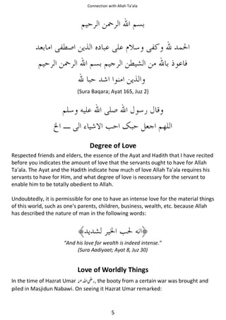 Connection with Allah Ta’ala

(Sura Baqara; Ayat 165, Juz 2)

Degree of Love
Respected friends and elders, the essence of the Ayat and Hadith that I have recited
before you indicates the amount of love that the servants ought to have for Allah
Ta'ala. The Ayat and the Hadith indicate how much of love Allah Ta'ala requires his
servants to have for Him, and what degree of love is necessary for the servant to
enable him to be totally obedient to Allah.
Undoubtedly, it is permissible for one to have an intense love for the material things
of this world, such as one's parents, children, business, wealth, etc. because Allah
has described the nature of man in the following words:

“And his love for wealth is indeed intense.”
(Sura Aadiyaat; Ayat 8, Juz 30)

Love of Worldly Things
In the time of Hazrat Umar ࢫ , the booty from a certain war was brought and
piled in Masjidun Nabawi. On seeing it Hazrat Umar remarked:

5

 