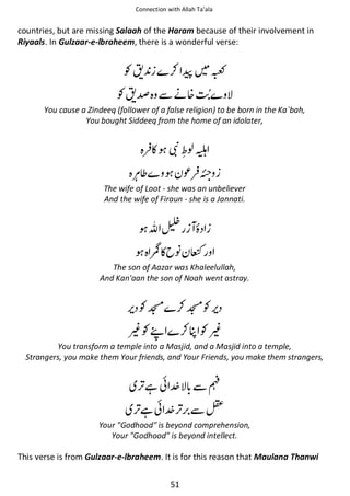 Connection with Allah Ta’ala

countries, but are missing Salaah of the Haram because of their involvement in
Riyaals. In Gulzaar-e-lbraheem, there is a wonderful verse:

⚮ଞ

Ɠᤡ



Ɠᤡ⁆ ẵᓥ᥏
You cause a Zindeeq (follower of a false religion) to be born in the Ka`bah,
You bought Siddeeq from the home of an idolater,

◵ ᄥ ওᗍ
⊾

The wife of Loot - she was an unbeliever
And the wife of Firaun - she is a Jannati.

ࢫ᧴

р◵ ᑊ ř

The son of Aazar was Khaleelullah,
And Kan'aan the son of Noah went astray.

Ɠಟ ⚮ಟƓ

⍱Ɠশ

⚮० Ɠ⍱

You transform a temple into a Masjid, and a Masjid into a temple,
Strangers, you make them Your friends, and Your Friends, you make them strangers,

ᙺ៮

ẵ⒆

ᙺ៮

ẵ≛

Your Godhood is beyond comprehension,
Your Godhood is beyond intellect.

This verse is from Gulzaar-e-lbraheem. It is for this reason that Maulana Thanwi
51

 