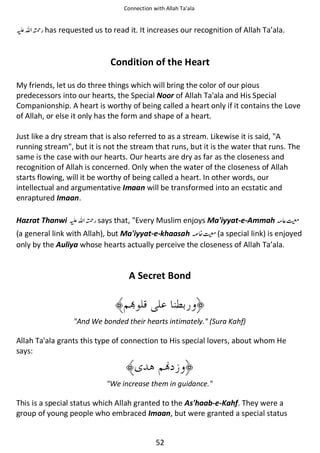 Connection with Allah Ta’ala

⊑ࢫ ᤆ has requested us to read it. It increases our recognition of Allah Ta’ala.

Condition of the Heart
My friends, let us do three things which will bring the color of our pious
predecessors into our hearts, the Special Noor of Allah Ta'ala and His Special
Companionship. A heart is worthy of being called a heart only if it contains the Love
of Allah, or else it only has the form and shape of a heart.
Just like a dry stream that is also referred to as a stream. Likewise it is said, A
running stream, but it is not the stream that runs, but it is the water that runs. The
same is the case with our hearts. Our hearts are dry as far as the closeness and
recognition of Allah is concerned. Only when the water of the closeness of Allah
starts flowing, will it be worthy of being called a heart. In other words, our
intellectual and argumentative Imaan will be transformed into an ecstatic and
enraptured Imaan.
Hazrat Thanwi ⊑ࢫ ᤆ says that, Every Muslim enjoys Ma'iyyat-e-Ammah ࿮⇘෫

(a general link with Allah), but Ma'iyyat-e-khaasah ₪᥏෫ (a special link) is enjoyed
only by the Auliya whose hearts actually perceive the closeness of Allah Ta’ala.

A Secret Bond

And We bonded their hearts intimately. (Sura Kahf)

Allah Ta'ala grants this type of connection to His special lovers, about whom He
says:

We increase them in guidance.

This is a special status which Allah granted to the As'haab-e-Kahf. They were a
group of young people who embraced Imaan, but were granted a special status

52

 
